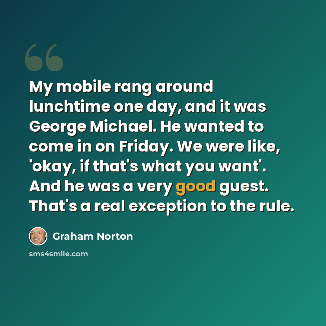 “My mobile rang around lunchtime one day, and it was George Michael. He wanted to come in on Friday. We were like, 'okay, if that's what you want'. And he was a very good guest. That's a real exception to the rule.” quote by Graham Norton