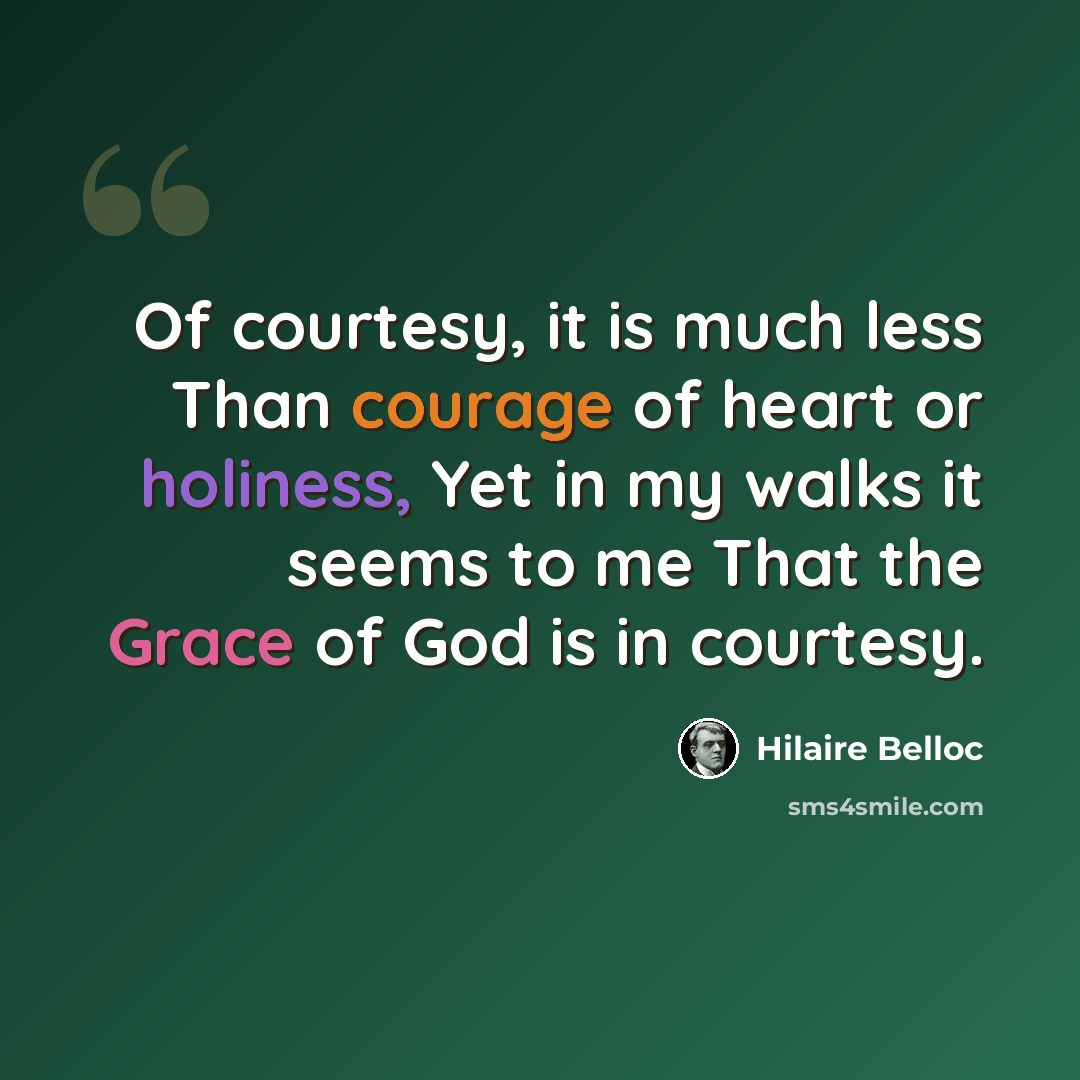 “Of courtesy, it is much less Than courage of heart or holiness, Yet in my walks it seems to me That the Grace of God is in courtesy.” quote by Hilaire Belloc