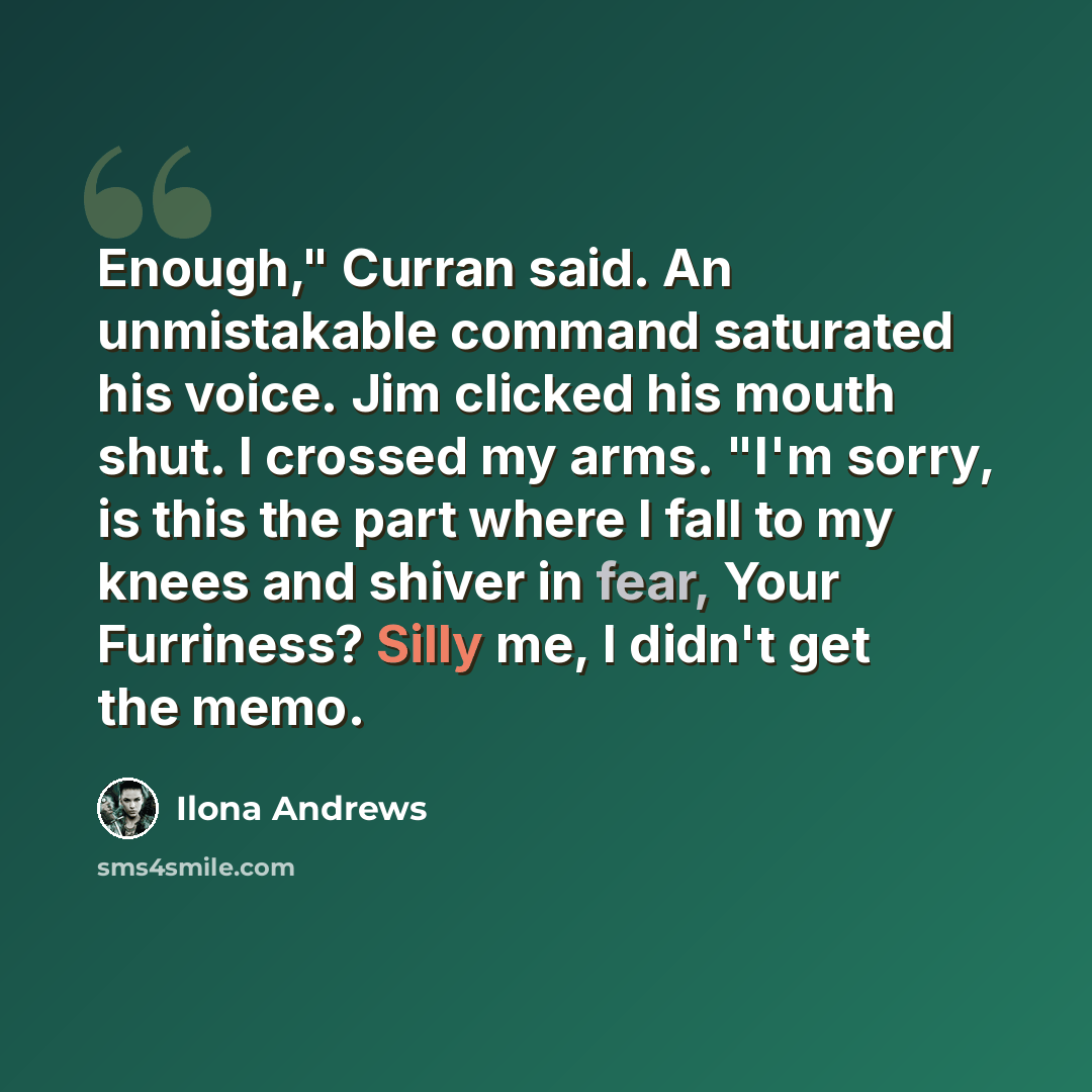 “Enough," Curran said. An unmistakable command saturated his voice. Jim clicked his mouth shut. I crossed my arms. "I'm sorry, is this the part where I fall to my knees and shiver in fear, Your Furriness? Silly me, I didn't get the memo.” quote by Ilona Andrews