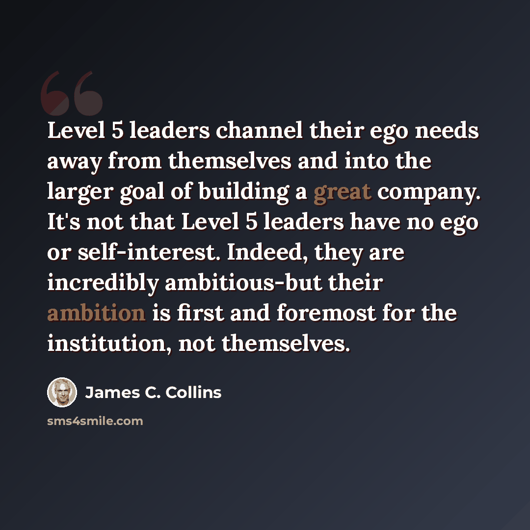 “Level 5 leaders channel their ego needs away from themselves and into the larger goal of building a great company. It's not that Level 5 leaders have no ego or self-interest. Indeed, they are incredibly ambitious-but their ambition is first and foremost for the institution, not themselves.” quote by James C. Collins