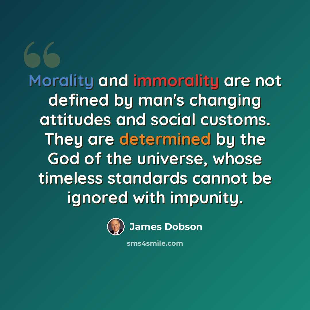 “Morality and immorality are not defined by man's changing attitudes and social customs. They are determined by the God of the universe, whose timeless standards cannot be ignored with impunity.” quote by James Dobson