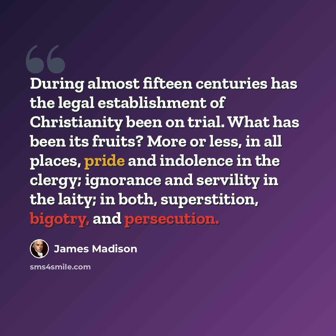 “During almost fifteen centuries has the legal establishment of Christianity been on trial. What has been its fruits? More or less, in all places, pride and indolence in the clergy; ignorance and servility in the laity; in both, superstition, bigotry, and persecution.” quote by James Madison