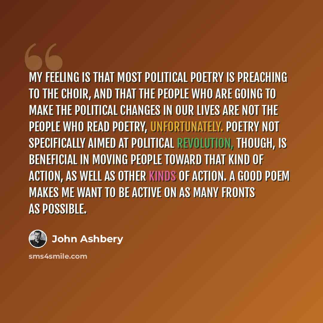“My feeling is that most political poetry is preaching to the choir, and that the people who are going to make the political changes in our lives are not the people who read poetry, unfortunately. Poetry not specifically aimed at political revolution, though, is beneficial in moving people toward…” quote by John Ashbery