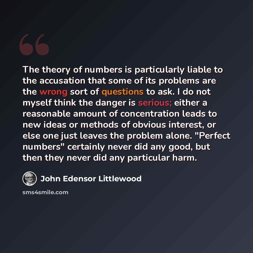 “The theory of numbers is particularly liable to the accusation that some of its problems are the wrong sort of questions to ask. I do not myself think the danger is serious; either a reasonable amount of concentration leads to new ideas or methods of obvious interest, or else one just leaves the…” quote by John Edensor Littlewood