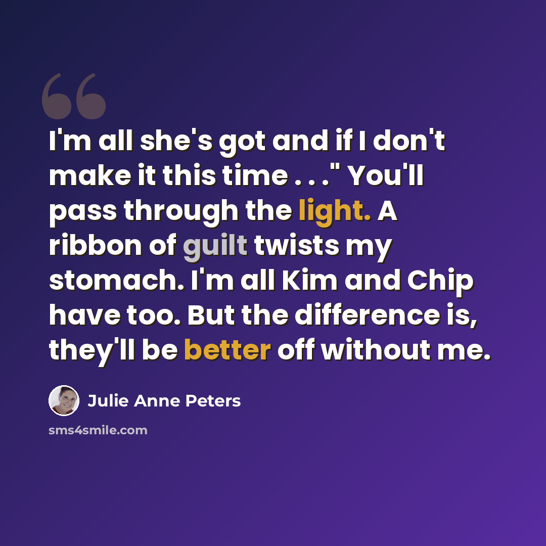 “I'm all she's got and if I don't make it this time . . ." You'll pass through the light. A ribbon of guilt twists my stomach. I'm all Kim and Chip have too. But the difference is, they'll be better off without me.” quote by Julie Anne Peters