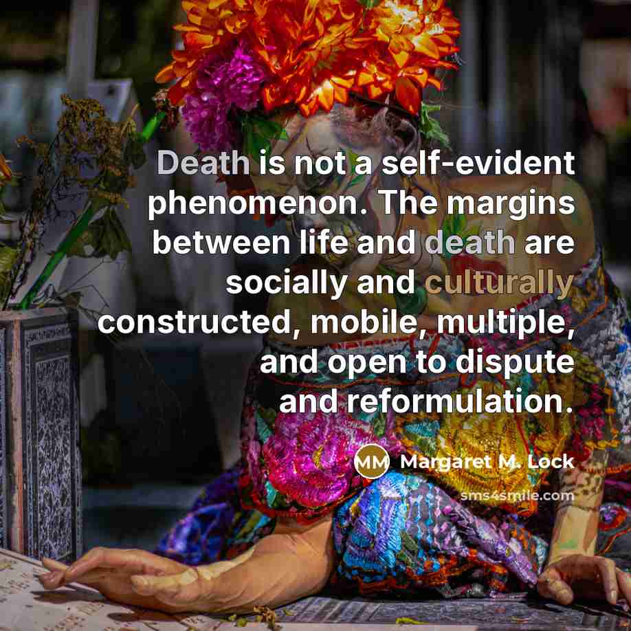 “Death is not a self-evident phenomenon. The margins between life and death are socially and culturally constructed, mobile, multiple, and open to dispute and reformulation.” quote by Margaret M. Lock