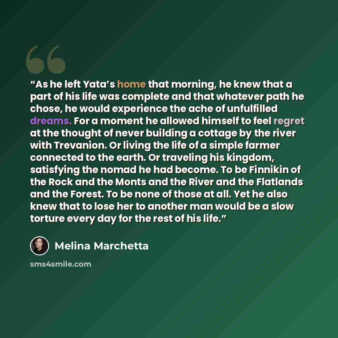 “As he left Yata’s home that morning, he knew that a part of his life was complete and that whatever path he chose, he would experience the ache of unfulfilled dreams. For a moment he allowed himself to feel regret at the thought of never building a cottage by the river with Trevanion. Or living…” quote by Melina Marchetta