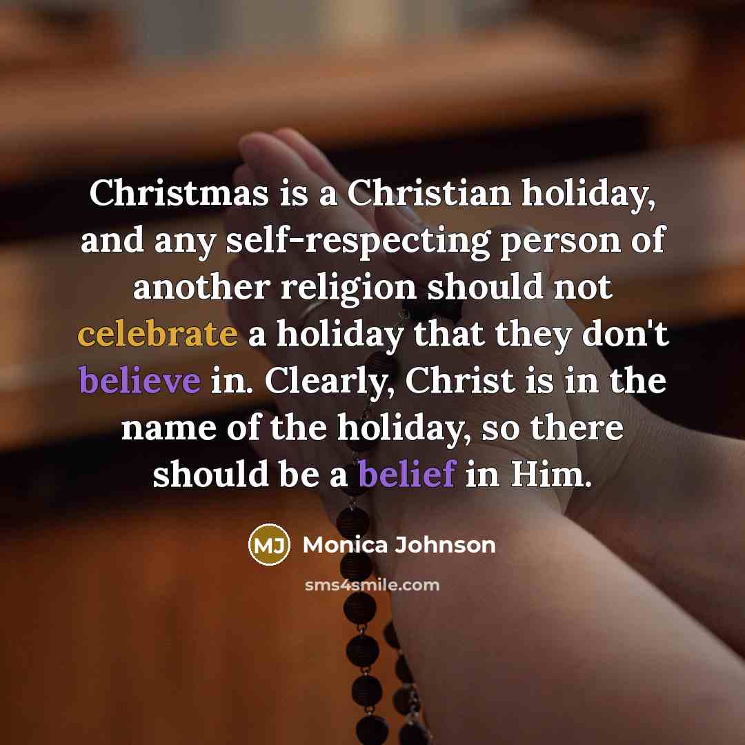 “Christmas is a Christian holiday, and any self-respecting person of another religion should not celebrate a holiday that they don't believe in. Clearly, Christ is in the name of the holiday, so there should be a belief in Him.” quote by Monica Johnson