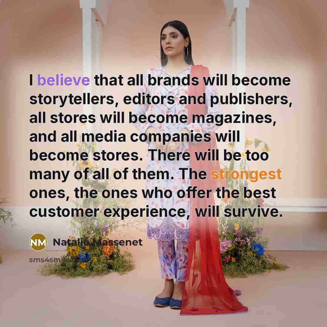 “I believe that all brands will become storytellers, editors and publishers, all stores will become magazines, and all media companies will become stores. There will be too many of all of them. The strongest ones, the ones who offer the best customer experience, will survive.” quote by Natalie Massenet