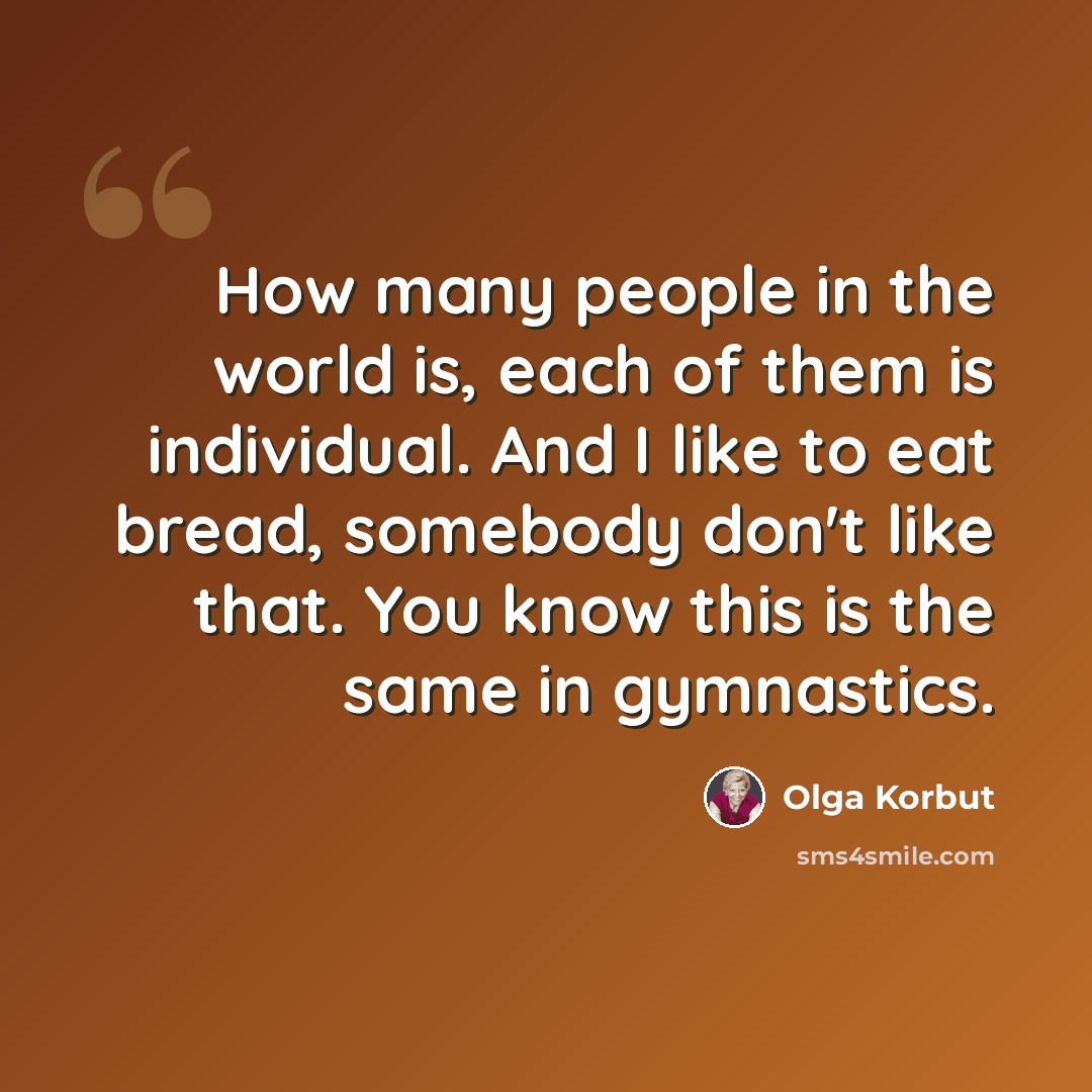 “How many people in the world is, each of them is individual. And I like to eat bread, somebody don't like that. You know this is the same in gymnastics.” quote by Olga Korbut