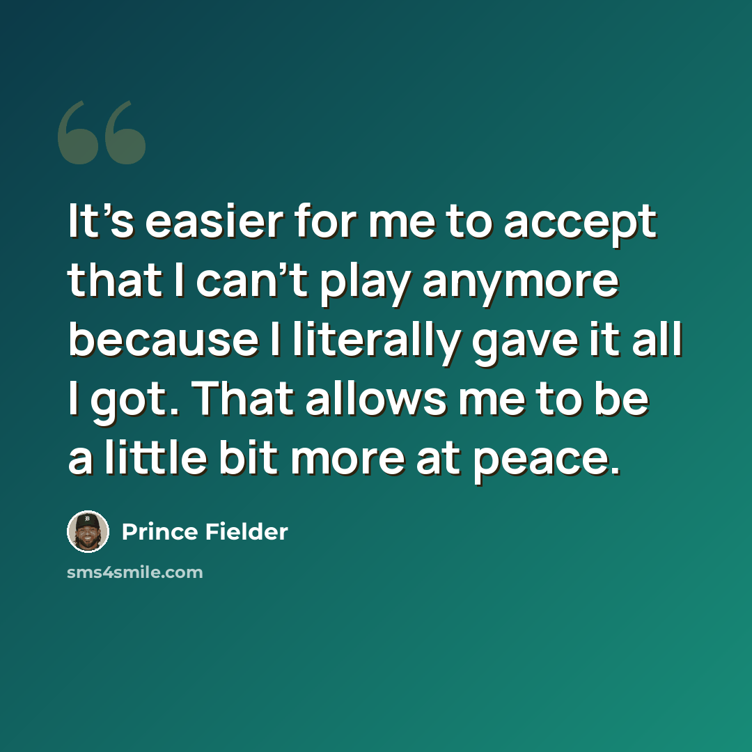 “It's easier for me to accept that I can't play anymore because I literally gave it all I got. That allows me to be a little bit more at peace.” quote by Prince Fielder