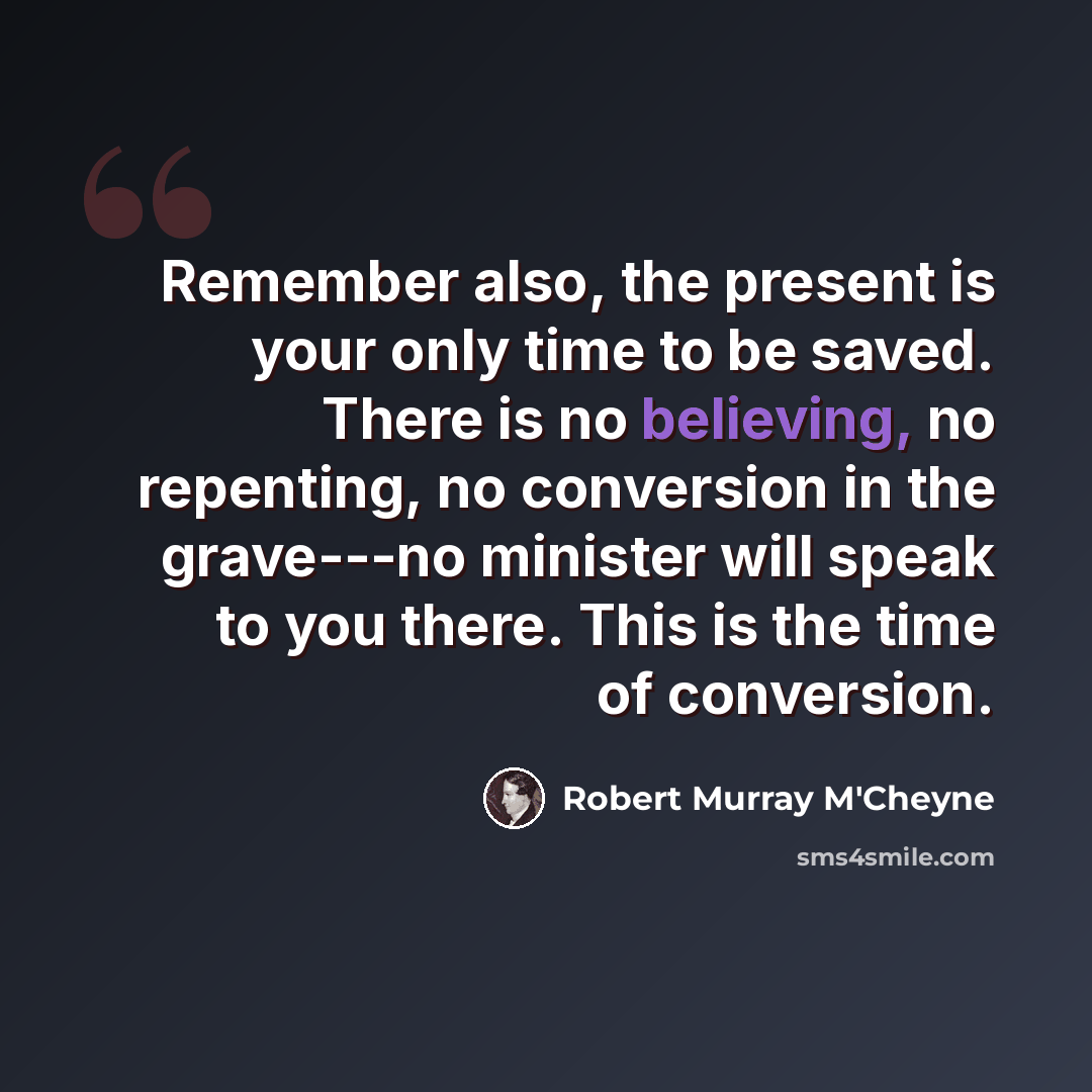 “Remember also, the present is your only time to be saved. There is no believing, no repenting, no conversion in the grave---no minister will speak to you there. This is the time of conversion.” quote by Robert Murray M'Cheyne