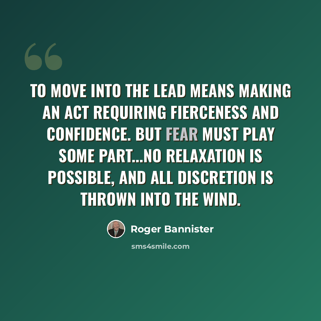 “To move into the lead means making an act requiring fierceness and confidence. But fear must play some part...no relaxation is possible, and all discretion is thrown into the wind.” quote by Roger Bannister