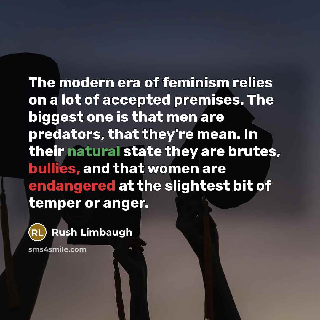 “The modern era of feminism relies on a lot of accepted premises. The biggest one is that men are predators, that they're mean. In their natural state they are brutes, bullies, and that women are endangered at the slightest bit of temper or anger.” quote by Rush Limbaugh