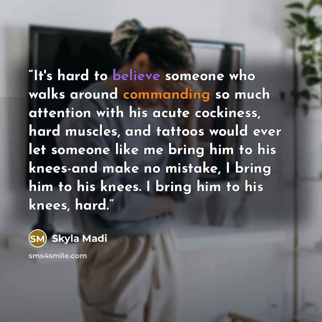“It's hard to believe someone who walks around commanding so much attention with his acute cockiness, hard muscles, and tattoos would ever let someone like me bring him to his knees-and make no mistake, I bring him to his knees. I bring him to his knees, hard.” quote by Skyla Madi