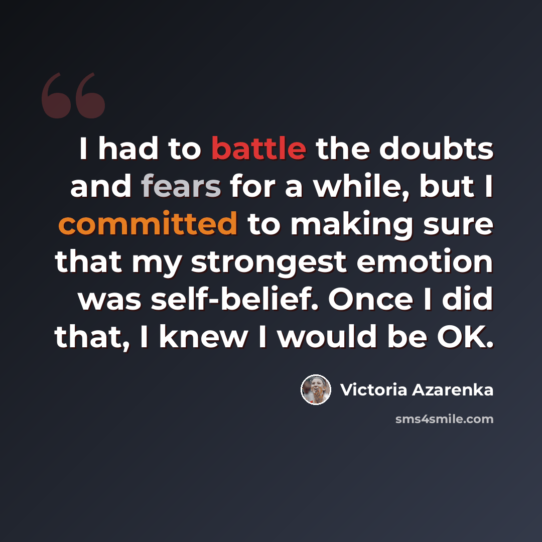 “I had to battle the doubts and fears for a while, but I committed to making sure that my strongest emotion was self-belief. Once I did that, I knew I would be OK.” quote by Victoria Azarenka