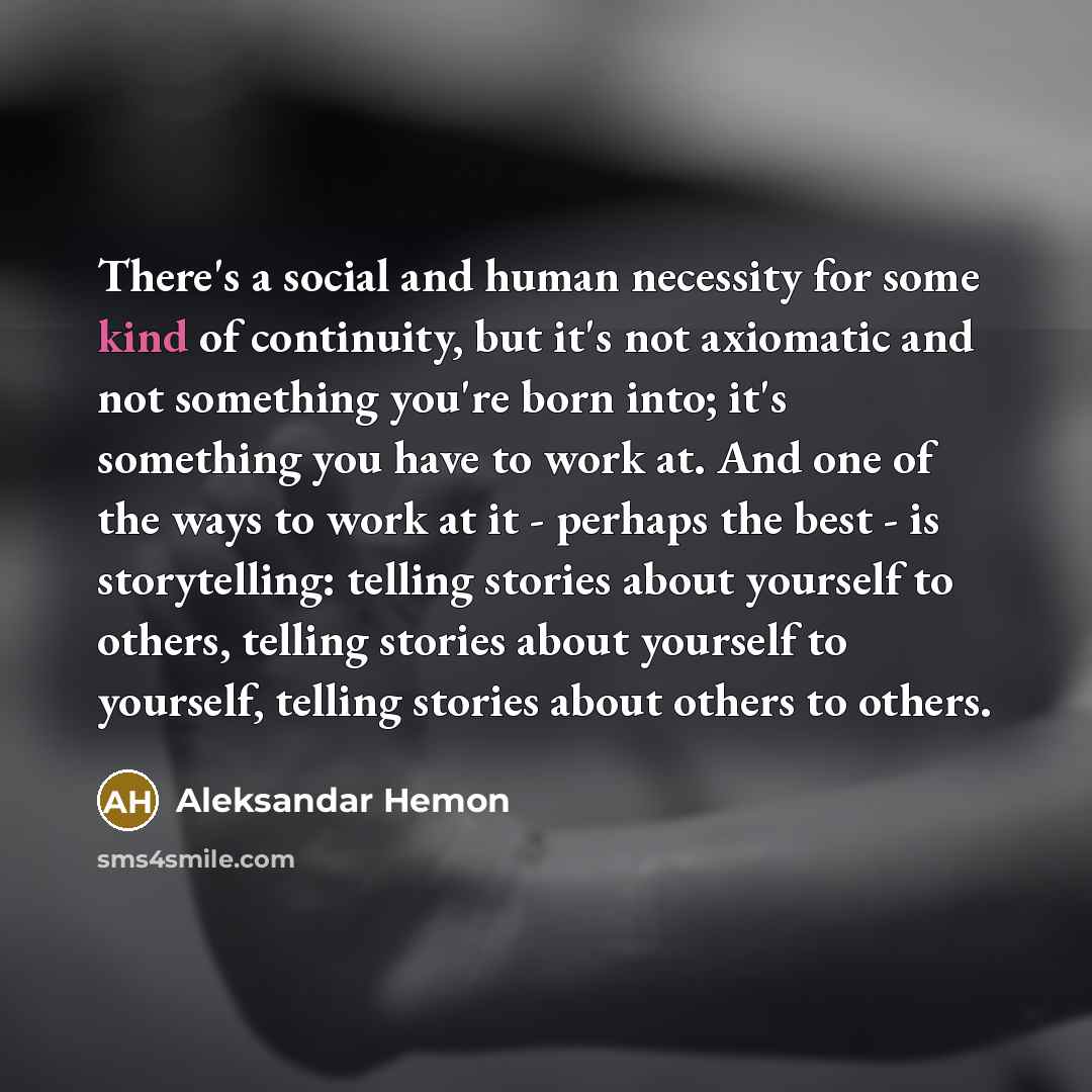 “There's a social and human necessity for some kind of continuity, but it's not axiomatic and not something you're born into; it's something you have to work at. And one of the ways to work at it - perhaps the best - is storytelling: telling stories about yourself to others, telling stories about…” quote by Aleksandar Hemon