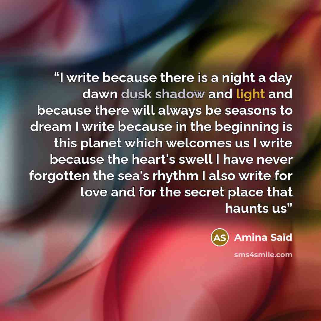 “I write because there is a night a day dawn dusk shadow and light and because there will always be seasons to dream I write because in the beginning is this planet which welcomes us I write because the heart's swell I have never forgotten the sea's rhythm I also write for love and for the secret…” quote by Amina Saïd