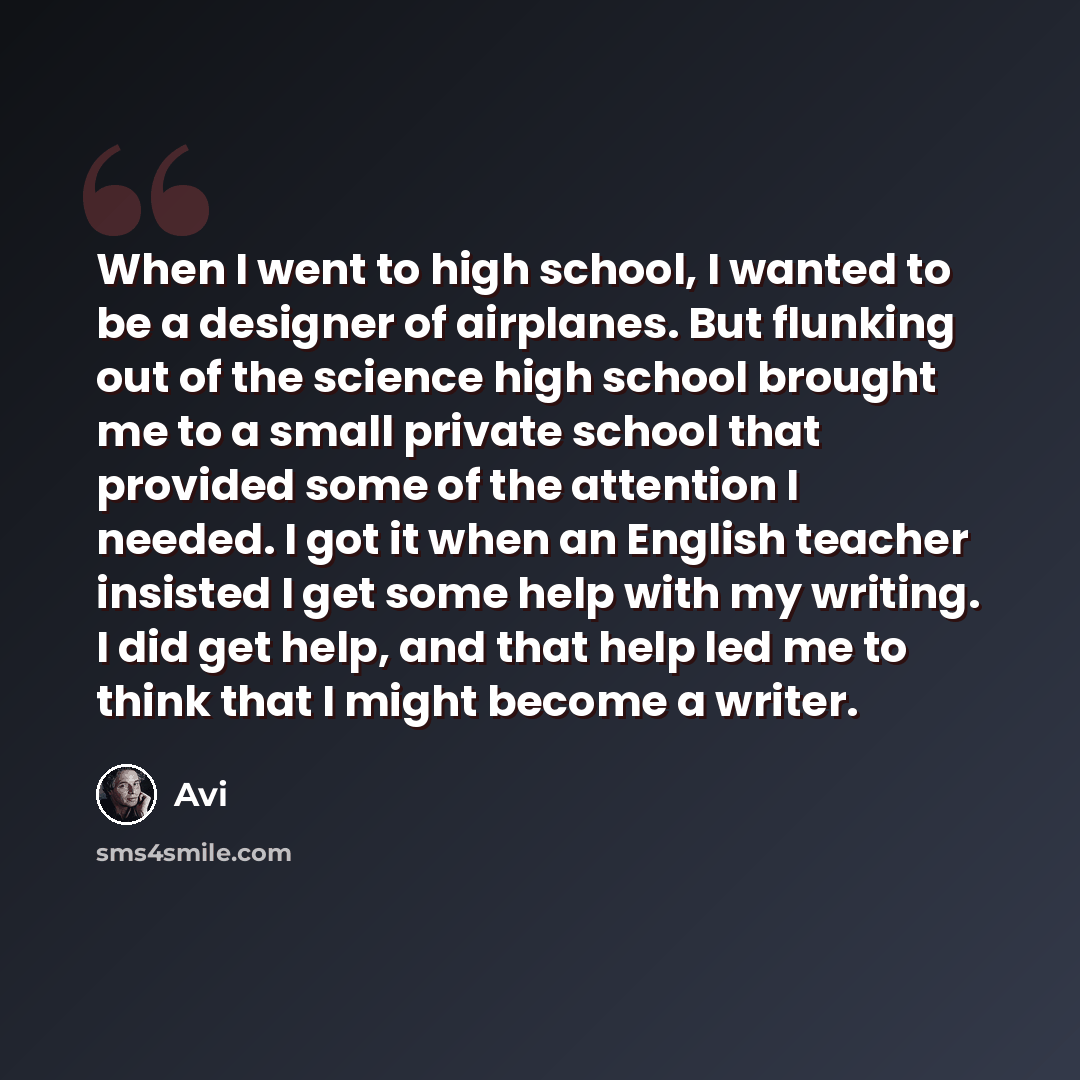 “When I went to high school, I wanted to be a designer of airplanes. But flunking out of the science high school brought me to a small private school that provided some of the attention I needed. I got it when an English teacher insisted I get some help with my writing. I did get help, and that…” quote by Avi