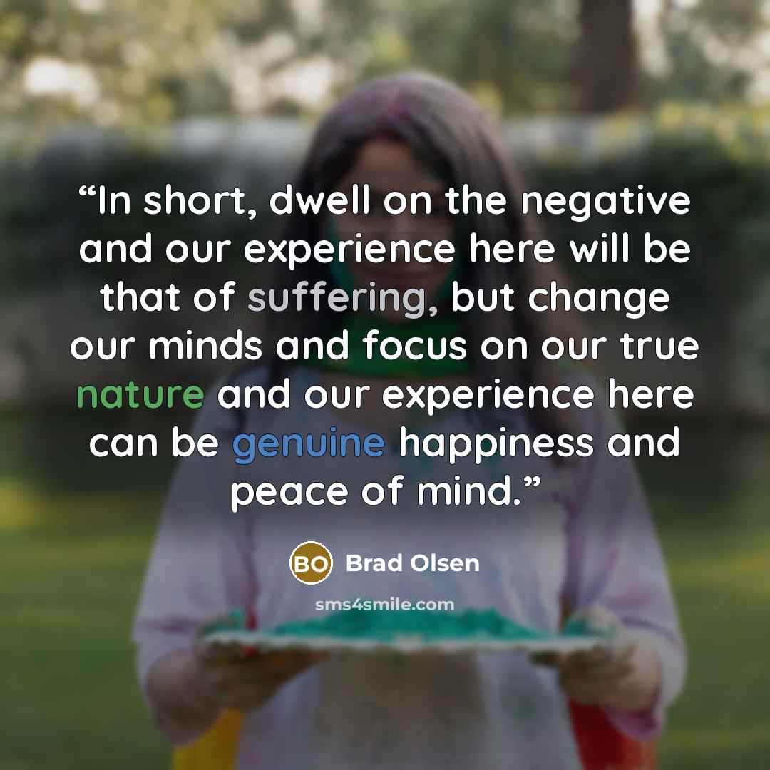 “In short, dwell on the negative and our experience here will be that of suffering, but change our minds and focus on our true nature and our experience here can be genuine happiness and peace of mind.” quote by Brad Olsen