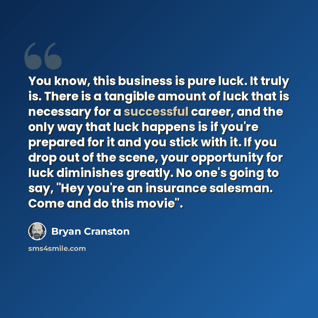 “You know, this business is pure luck. It truly is. There is a tangible amount of luck that is necessary for a successful career, and the only way that luck happens is if you're prepared for it and you stick with it. If you drop out of the scene, your opportunity for luck diminishes greatly. No…” quote by Bryan Cranston