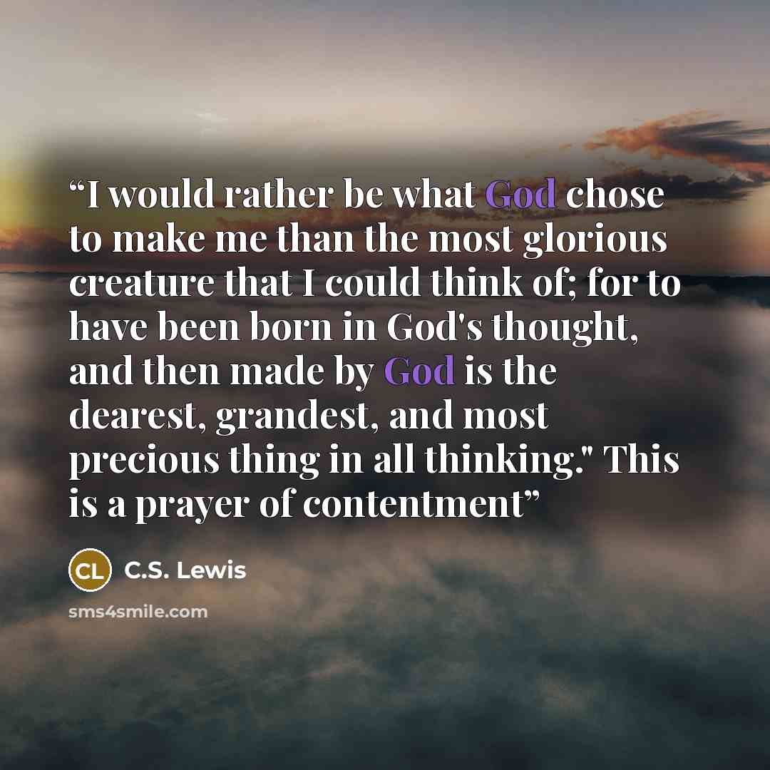 “I would rather be what God chose to make me than the most glorious creature that I could think of; for to have been born in God's thought, and then made by God is the dearest, grandest, and most precious thing in all thinking." This is a prayer of contentment” quote by C.S. Lewis