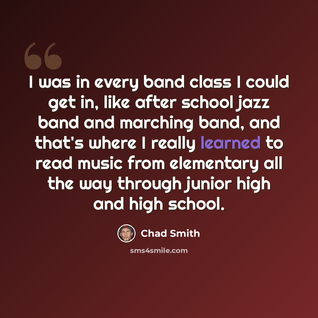“I was in every band class I could get in, like after school jazz band and marching band, and that's where I really learned to read music from elementary all the way through junior high and high school.” quote by Chad Smith