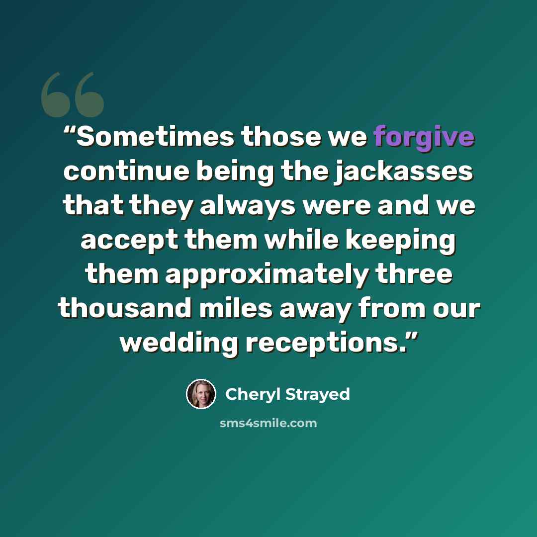 “Sometimes those we forgive continue being the jackasses that they always were and we accept them while keeping them approximately three thousand miles away from our wedding receptions.” quote by Cheryl Strayed