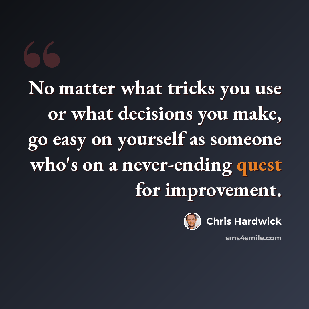 “No matter what tricks you use or what decisions you make, go easy on yourself as someone who's on a never-ending quest for improvement.” quote by Chris Hardwick