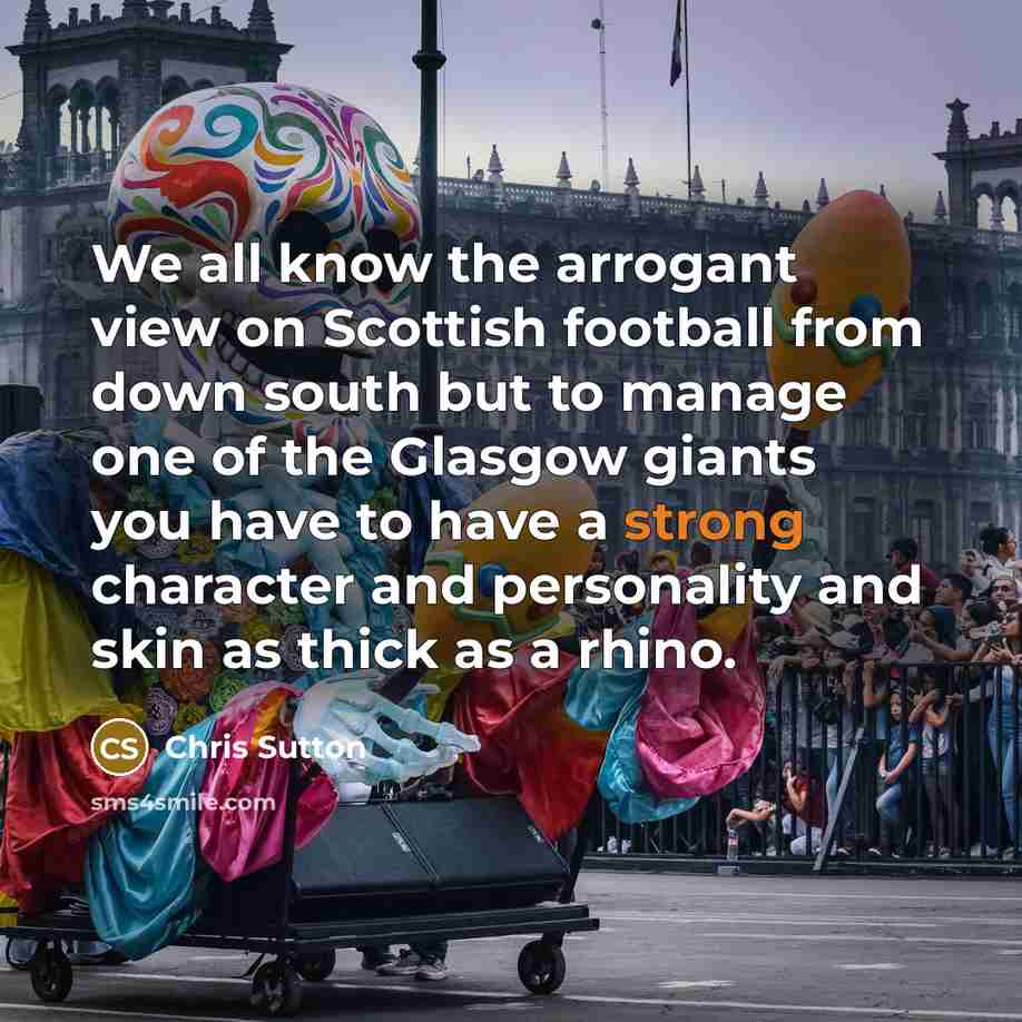 “We all know the arrogant view on Scottish football from down south but to manage one of the Glasgow giants you have to have a strong character and personality and skin as thick as a rhino.” quote by Chris Sutton