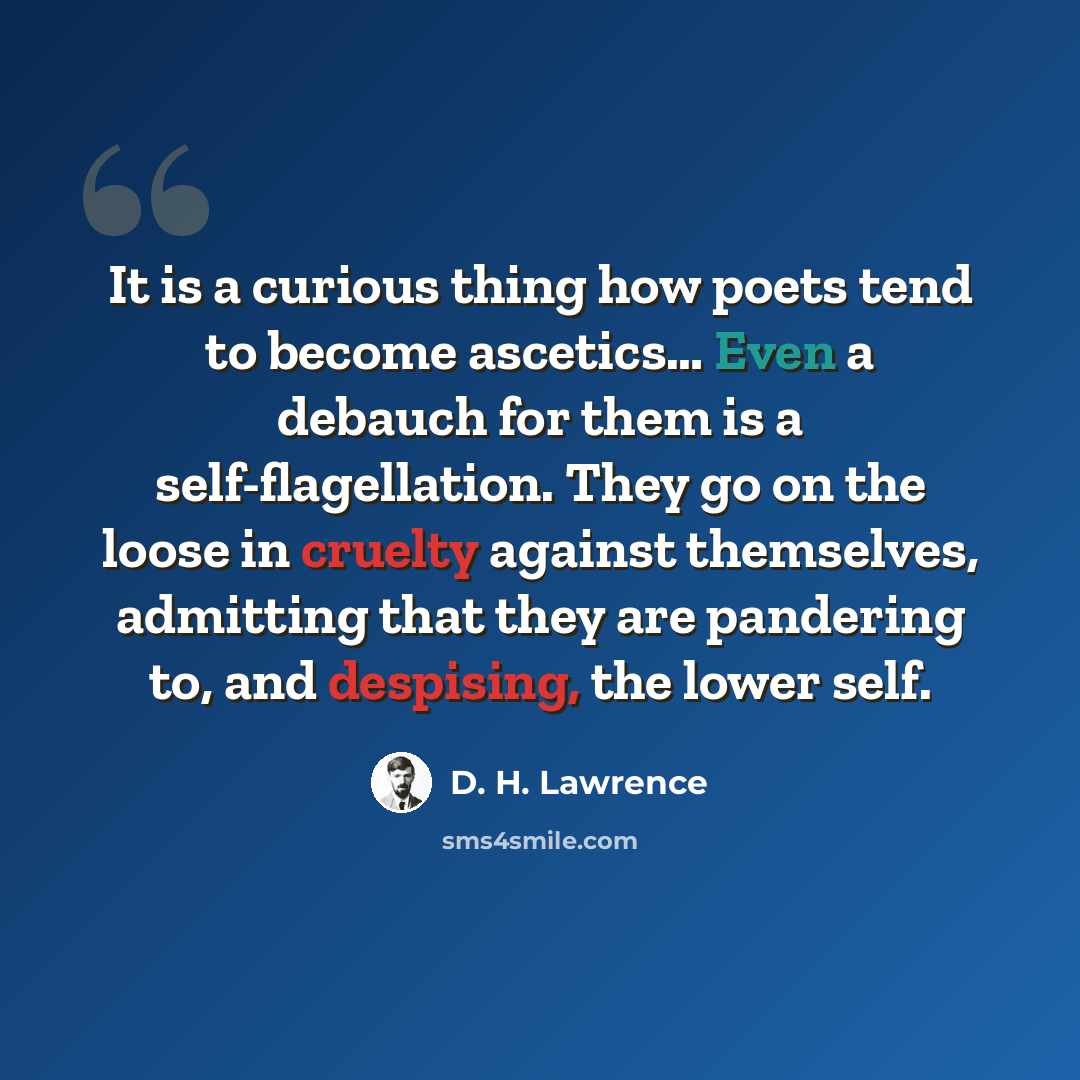 “It is a curious thing how poets tend to become ascetics… Even a debauch for them is a self-flagellation. They go on the loose in cruelty against themselves, admitting that they are pandering to, and despising, the lower self.” quote by D. H. Lawrence