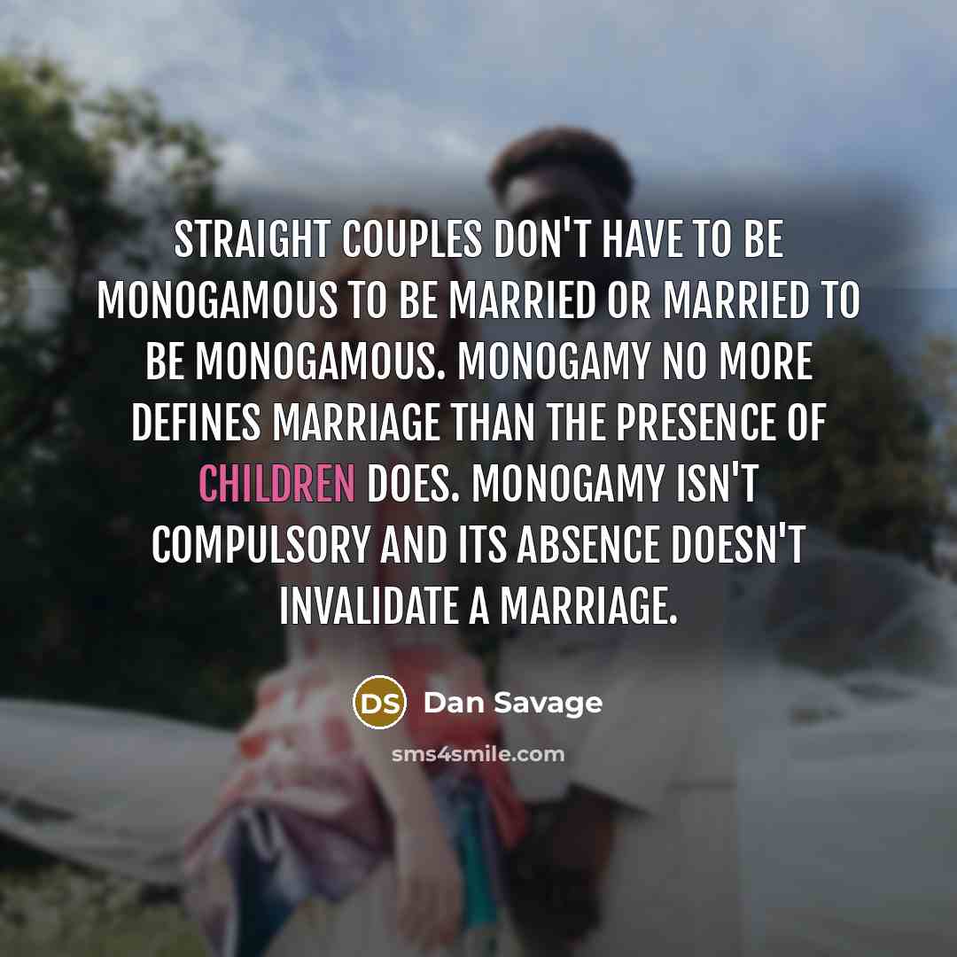 “Straight couples don't have to be monogamous to be married or married to be monogamous. Monogamy no more defines marriage than the presence of children does. Monogamy isn't compulsory and its absence doesn't invalidate a marriage.” quote by Dan Savage