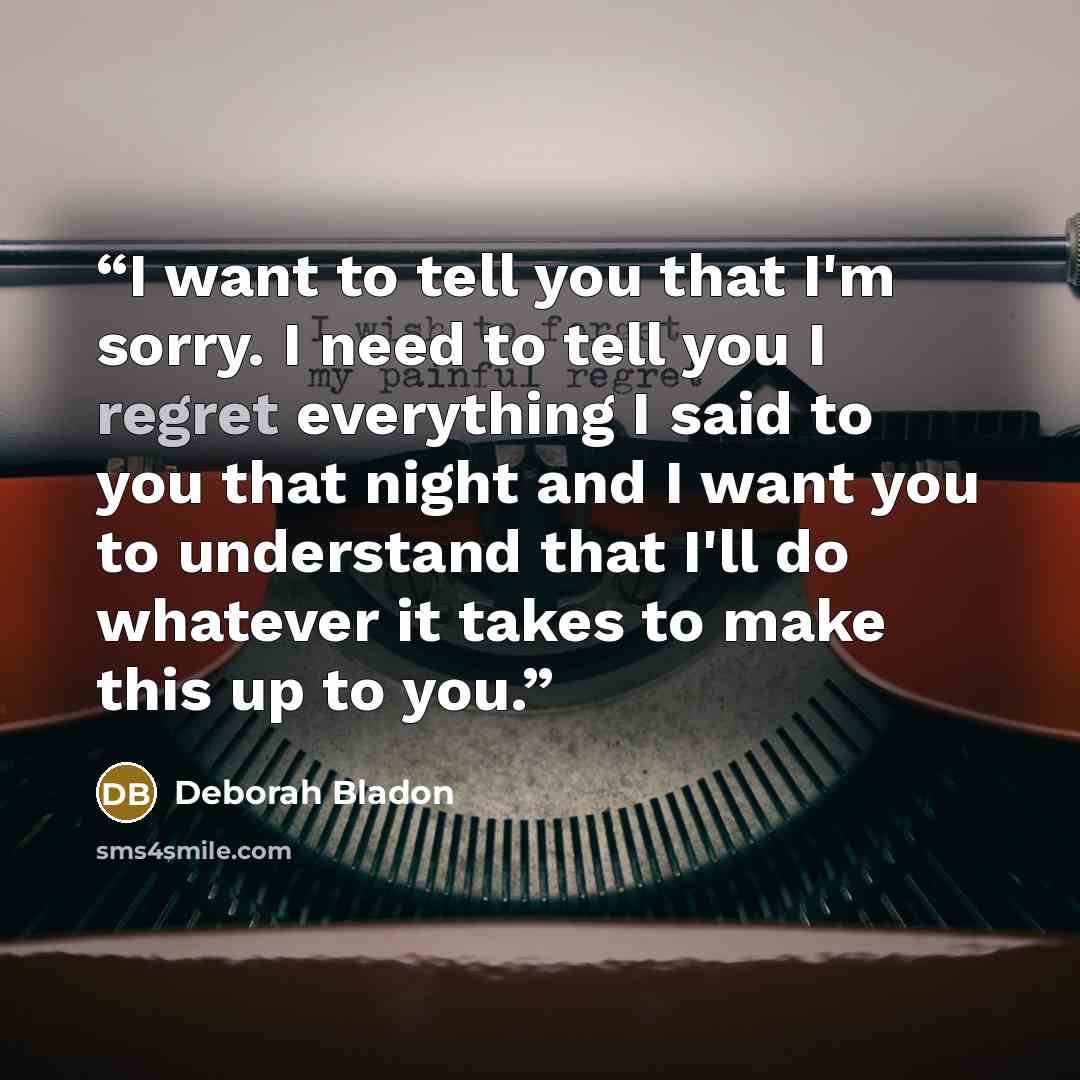 “I want to tell you that I'm sorry. I need to tell you I regret everything I said to you that night and I want you to understand that I'll do whatever it takes to make this up to you.” quote by Deborah Bladon