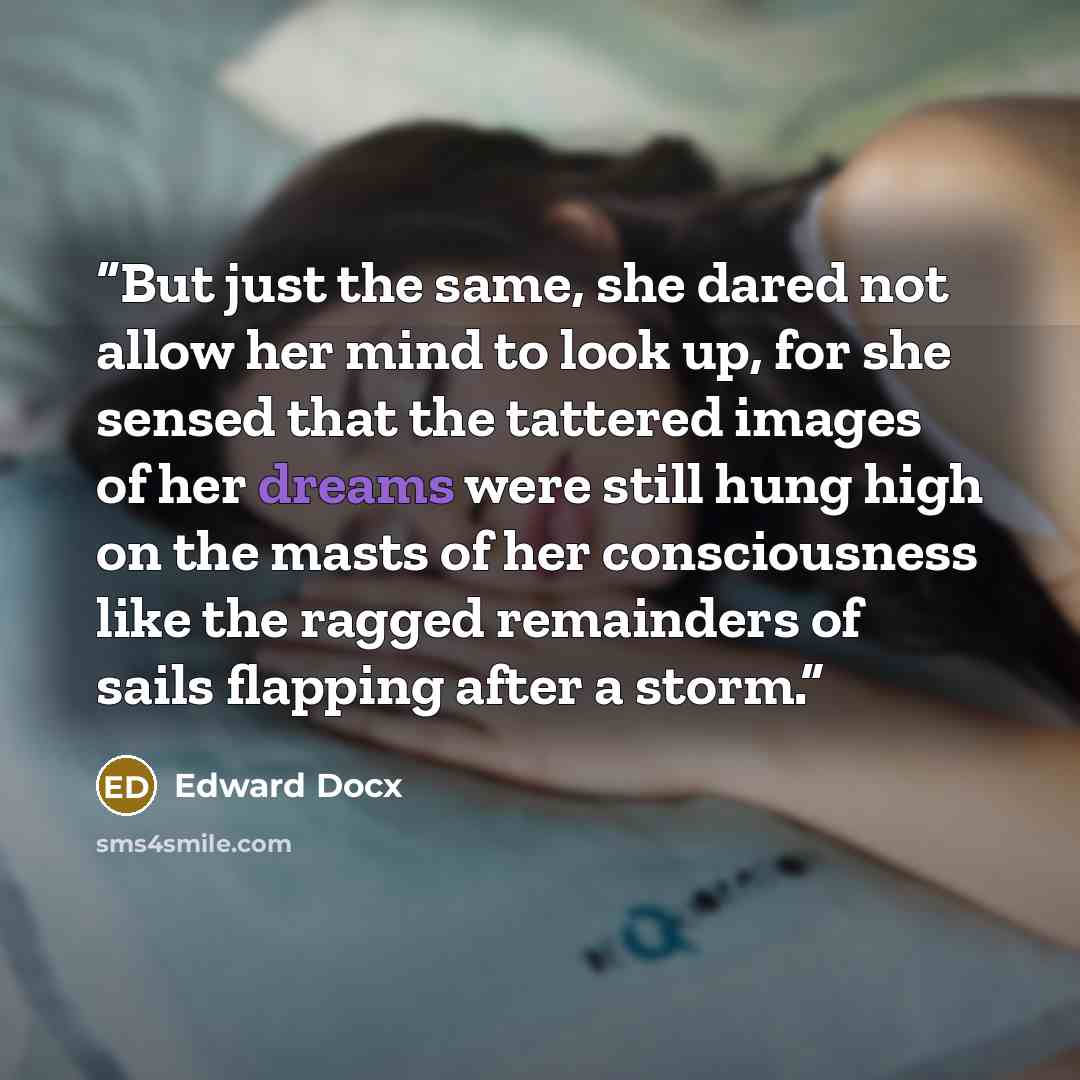 “But just the same, she dared not allow her mind to look up, for she sensed that the tattered images of her dreams were still hung high on the masts of her consciousness like the ragged remainders of sails flapping after a storm.” quote by Edward Docx