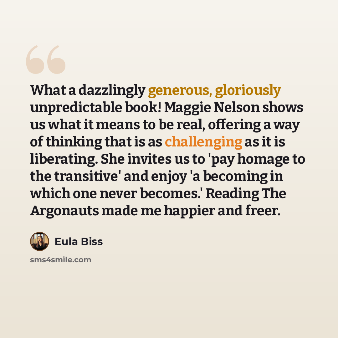 “What a dazzlingly generous, gloriously unpredictable book! Maggie Nelson shows us what it means to be real, offering a way of thinking that is as challenging as it is liberating. She invites us to 'pay homage to the transitive' and enjoy 'a becoming in which one never becomes.' Reading The…” quote by Eula Biss