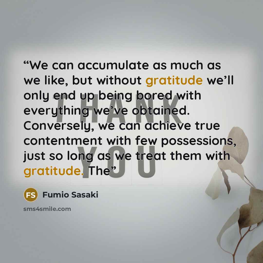 “We can accumulate as much as we like, but without gratitude we’ll only end up being bored with everything we’ve obtained. Conversely, we can achieve true contentment with few possessions, just so long as we treat them with gratitude. The” quote by Fumio Sasaki