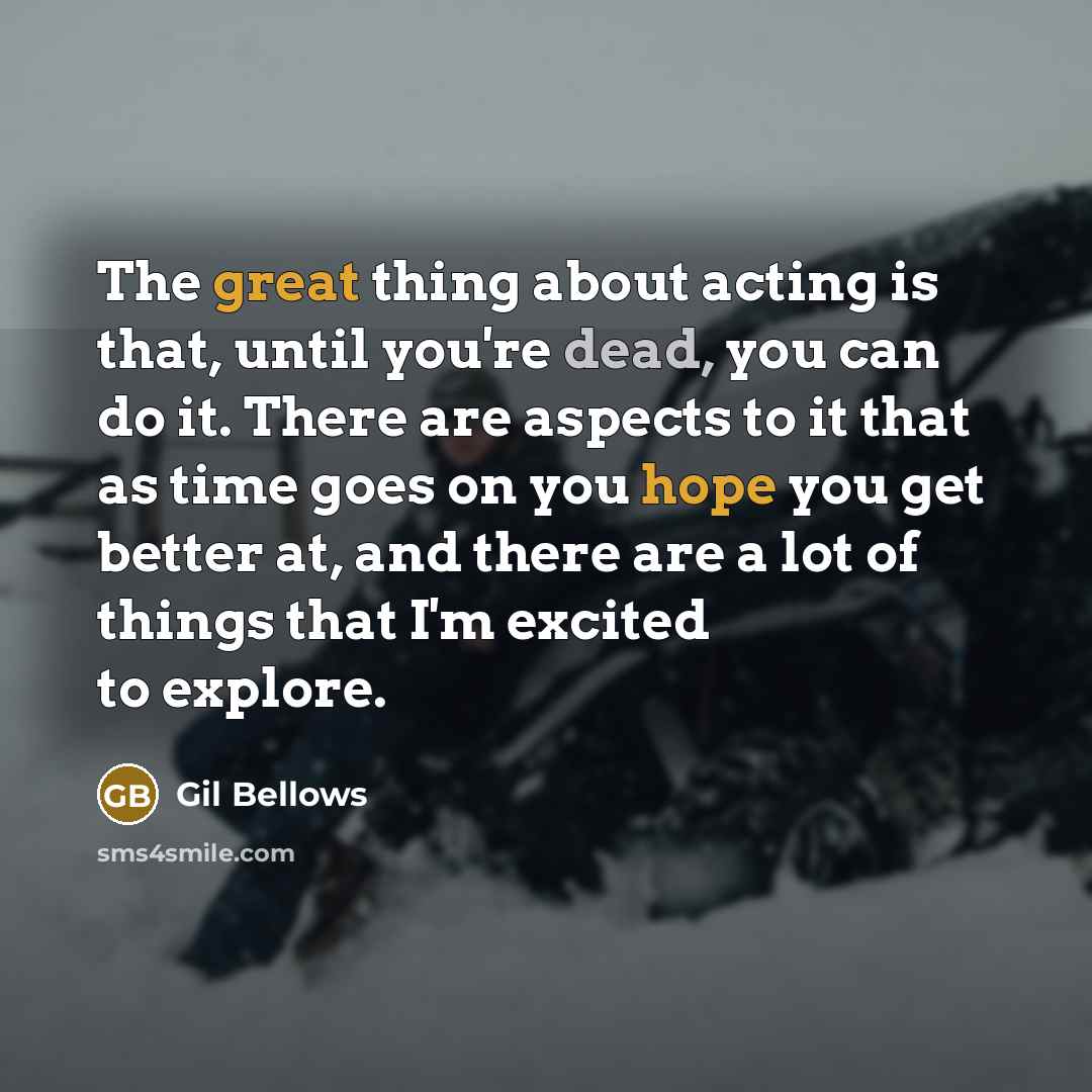 “The great thing about acting is that, until you're dead, you can do it. There are aspects to it that as time goes on you hope you get better at, and there are a lot of things that I'm excited to explore.” quote by Gil Bellows