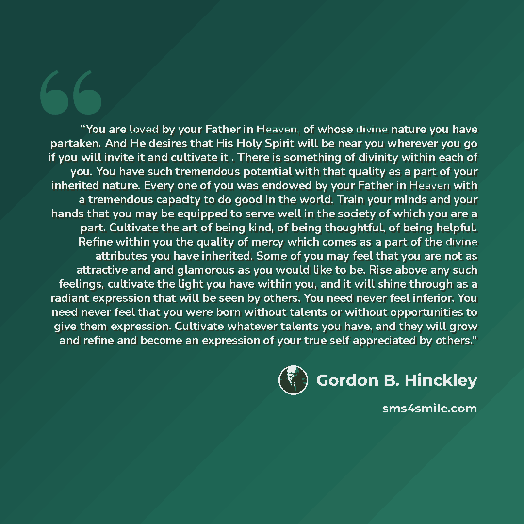 “You are loved by your Father in Heaven, of whose divine nature you have partaken. And He desires that His Holy Spirit will be near you wherever you go if you will invite it and cultivate it . There is something of divinity within each of you. You have such tremendous potential with that quality as…” quote by Gordon B. Hinckley
