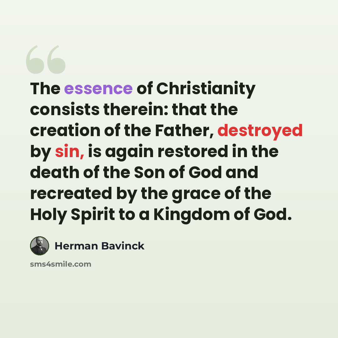 “The essence of Christianity consists therein: that the creation of the Father, destroyed by sin, is again restored in the death of the Son of God and recreated by the grace of the Holy Spirit to a Kingdom of God.” quote by Herman Bavinck