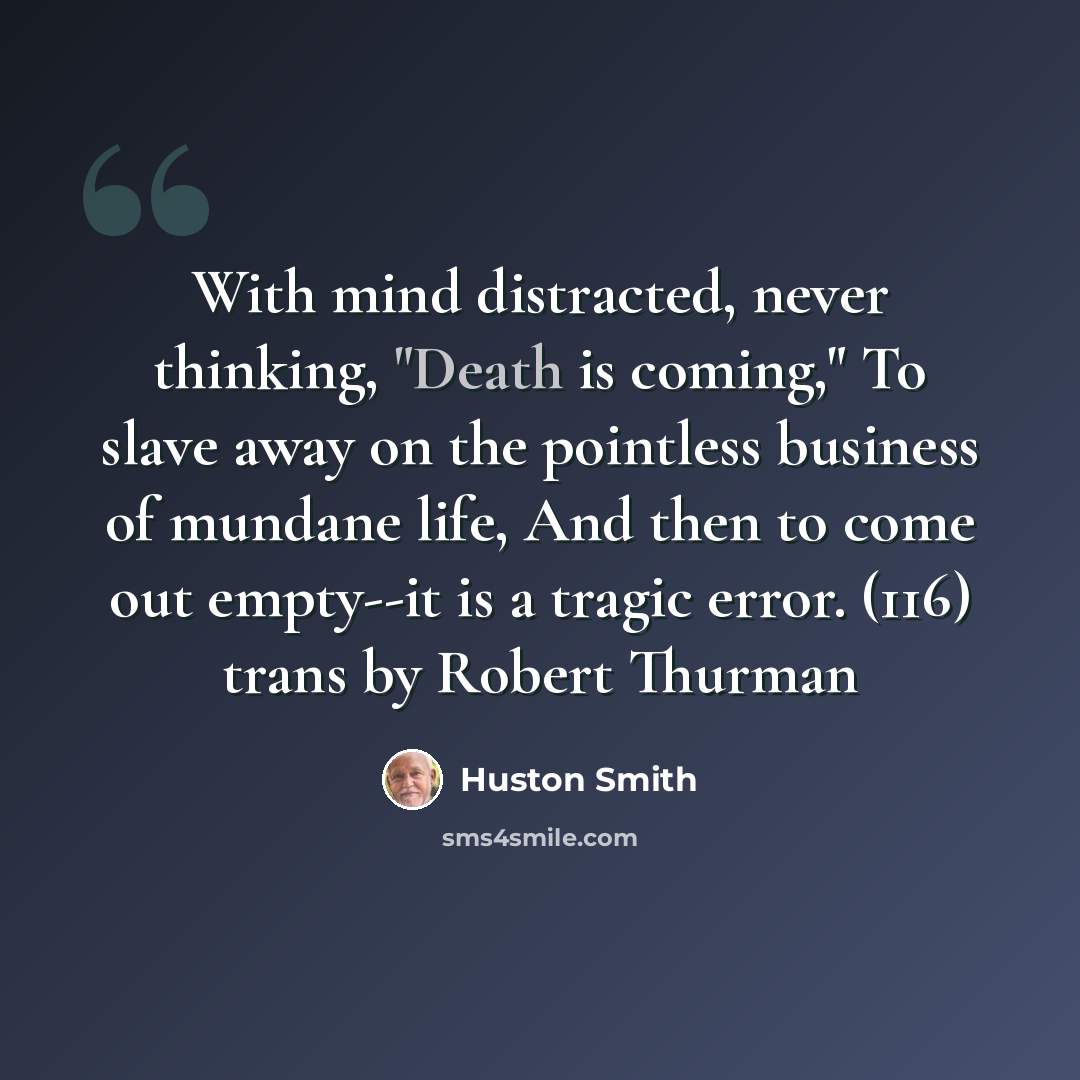 “With mind distracted, never thinking, "Death is coming," To slave away on the pointless business of mundane life, And then to come out empty--it is a tragic error. (116) trans by Robert Thurman” quote by Huston Smith