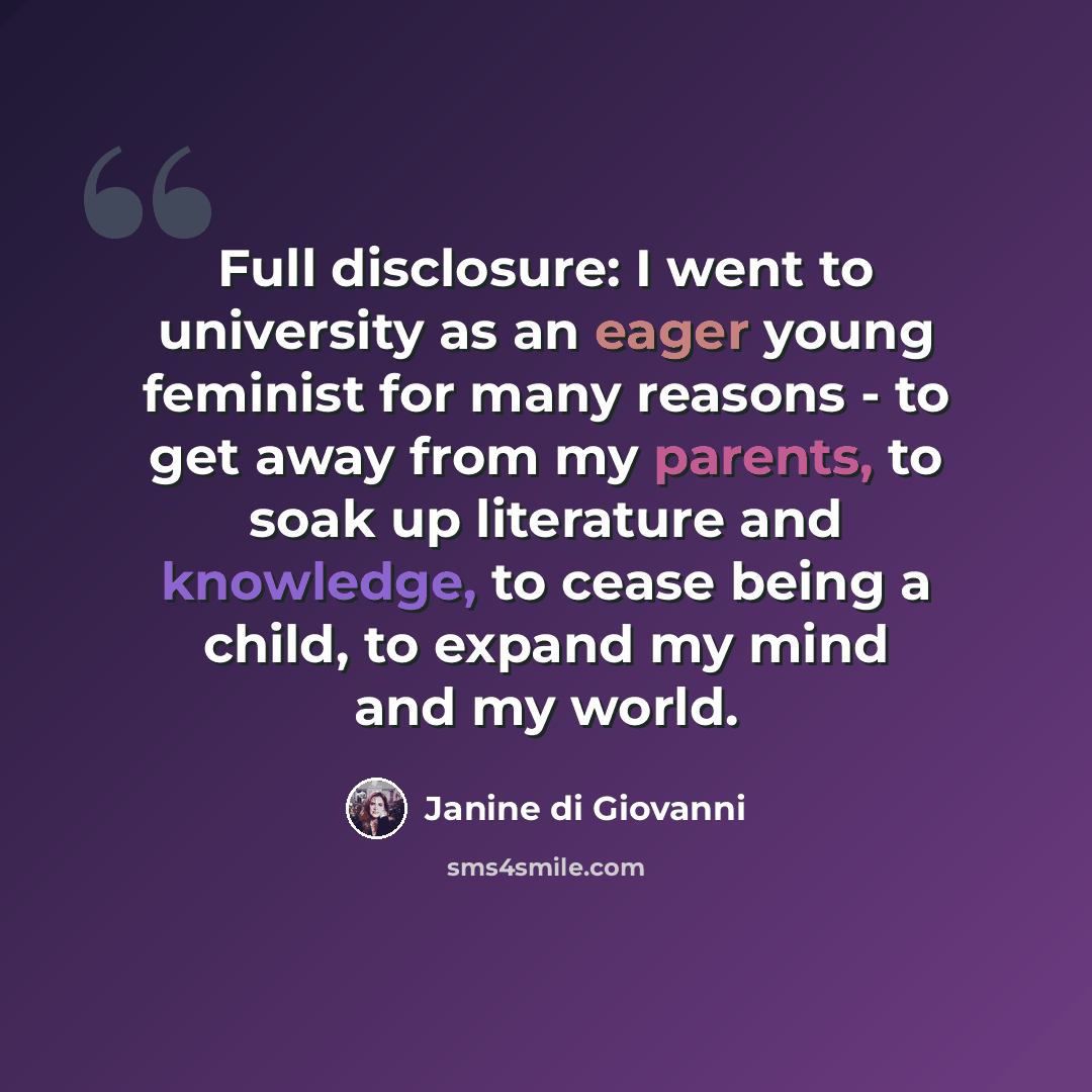 “Full disclosure: I went to university as an eager young feminist for many reasons - to get away from my parents, to soak up literature and knowledge, to cease being a child, to expand my mind and my world.” quote by Janine di Giovanni