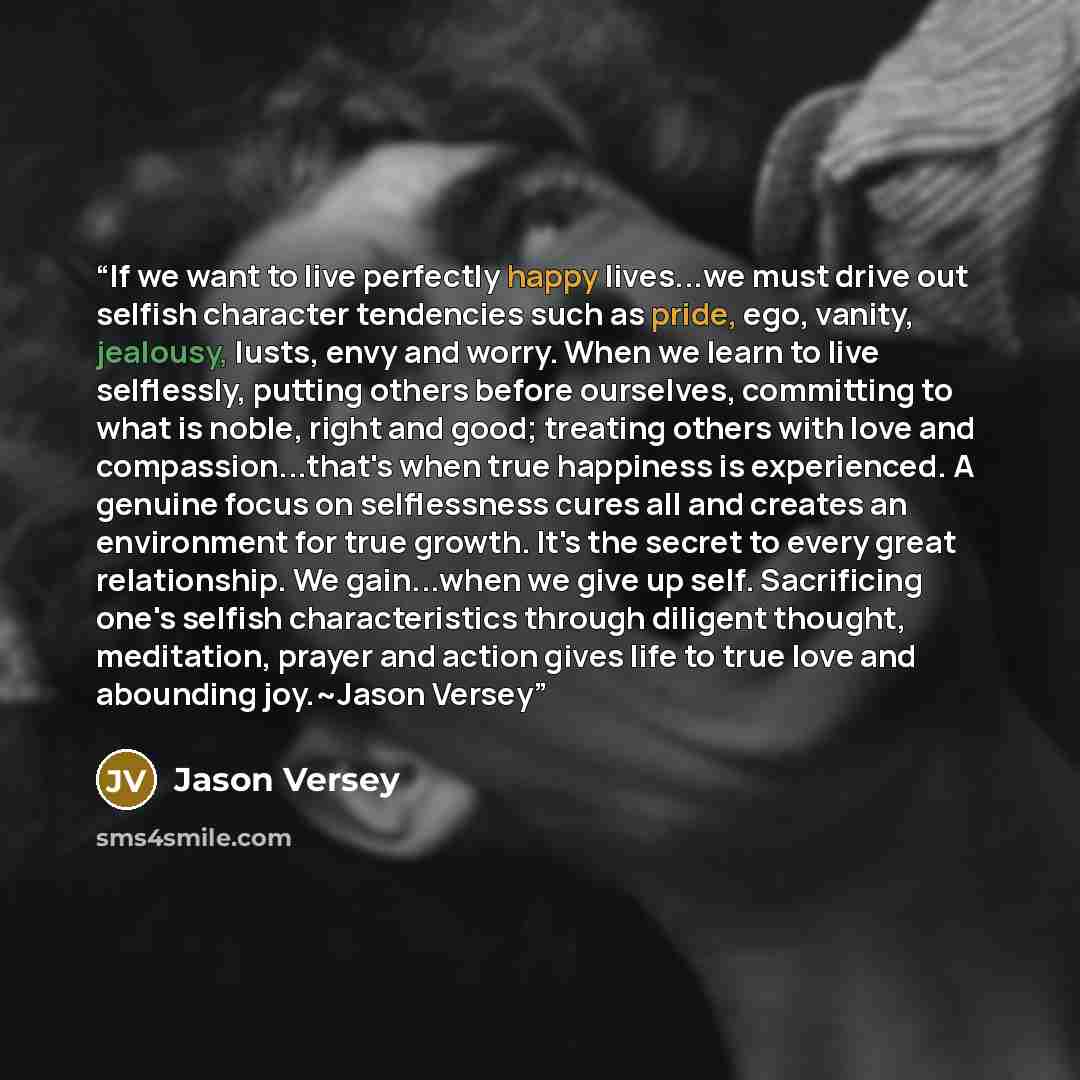 “If we want to live perfectly happy lives...we must drive out selfish character tendencies such as pride, ego, vanity, jealousy, lusts, envy and worry. When we learn to live selflessly, putting others before ourselves, committing to what is noble, right and good; treating others with love and…” quote by Jason Versey