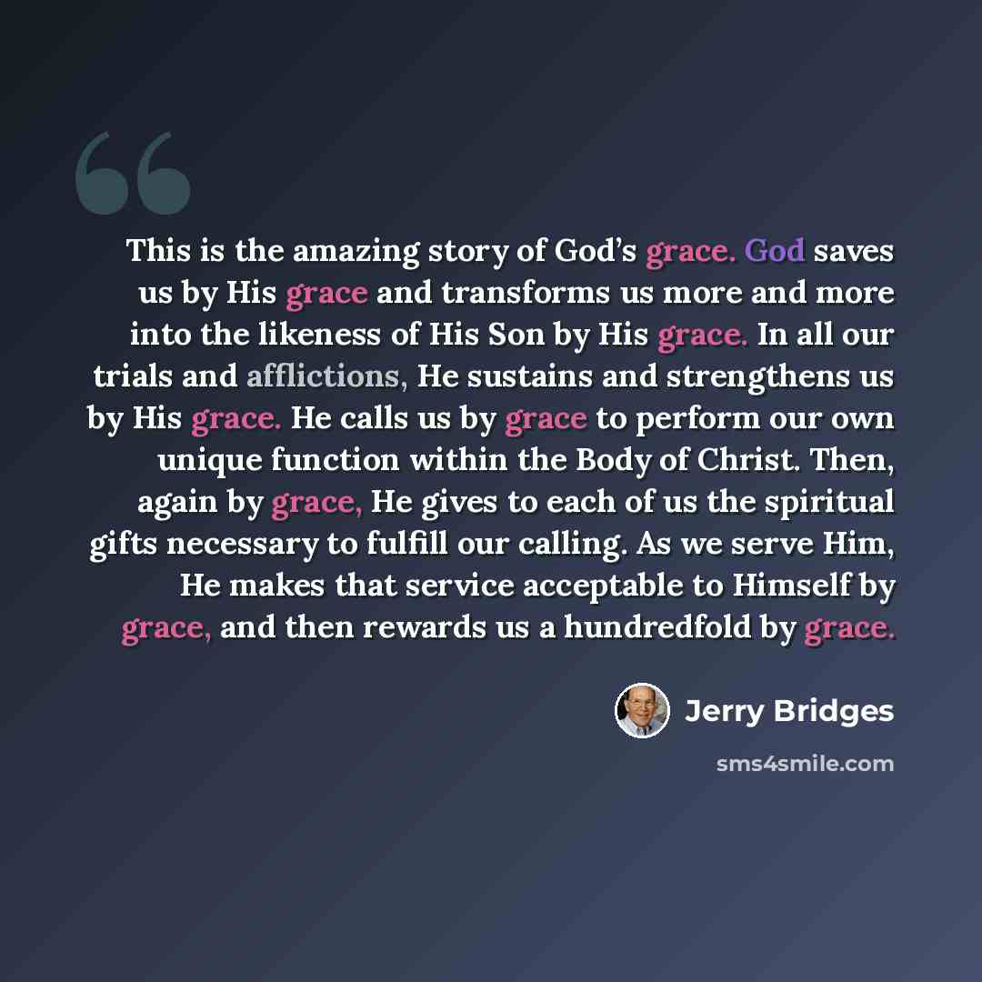 “This is the amazing story of God’s grace. God saves us by His grace and transforms us more and more into the likeness of His Son by His grace. In all our trials and afflictions, He sustains and strengthens us by His grace. He calls us by grace to perform our own unique function within the Body of…” quote by Jerry Bridges