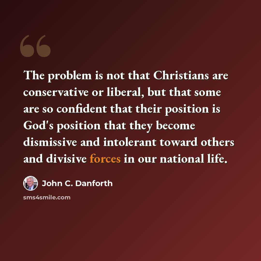 “The problem is not that Christians are conservative or liberal, but that some are so confident that their position is God's position that they become dismissive and intolerant toward others and divisive forces in our national life.” quote by John C. Danforth