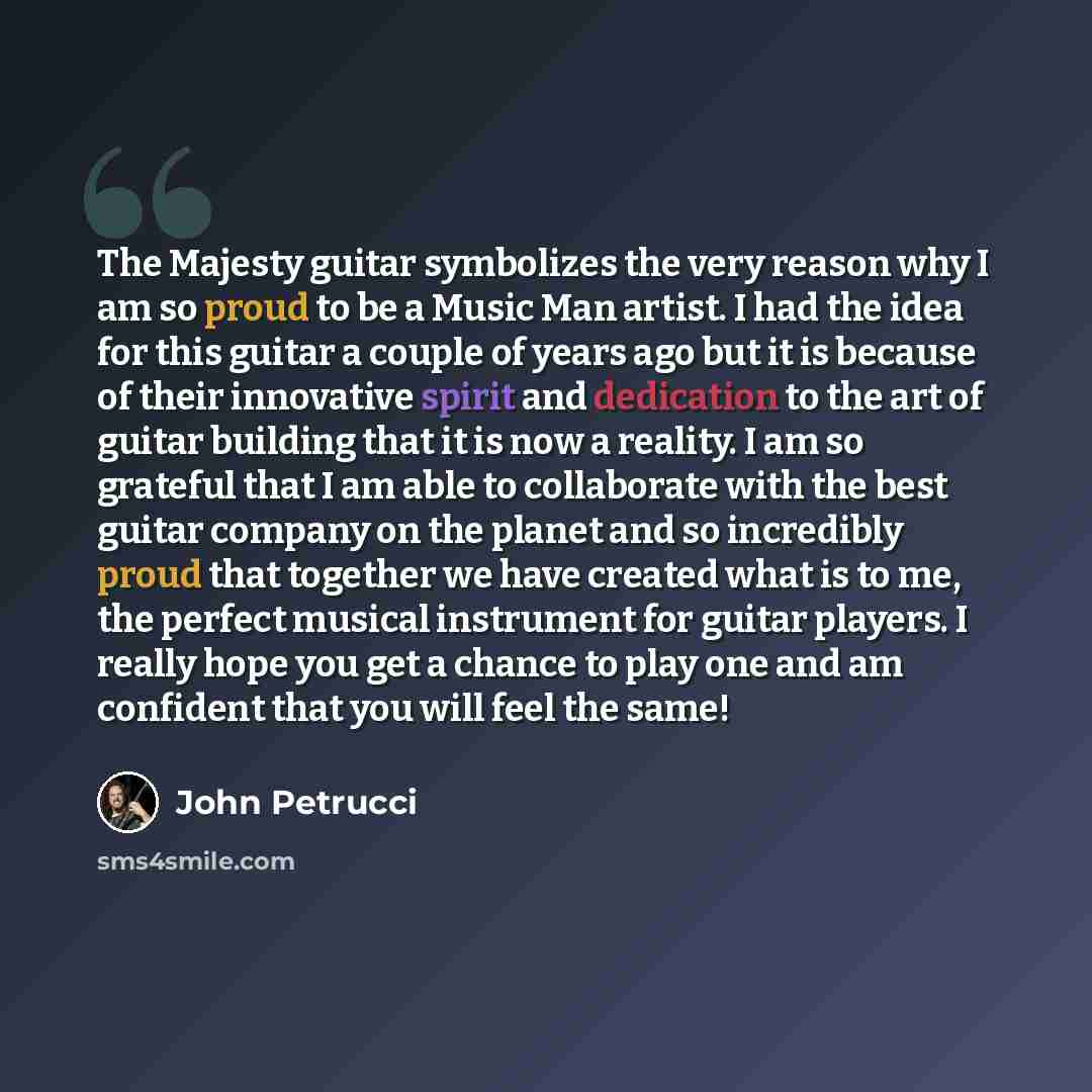 “The Majesty guitar symbolizes the very reason why I am so proud to be a Music Man artist. I had the idea for this guitar a couple of years ago but it is because of their innovative spirit and dedication to the art of guitar building that it is now a reality. I am so grateful that I am able to…” quote by John Petrucci