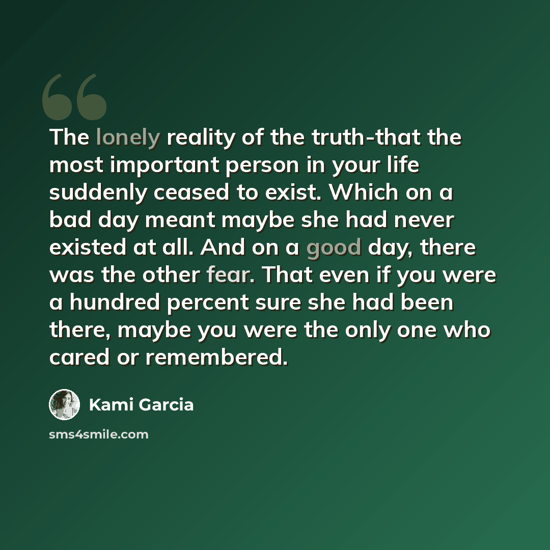 “The lonely reality of the truth-that the most important person in your life suddenly ceased to exist. Which on a bad day meant maybe she had never existed at all. And on a good day, there was the other fear. That even if you were a hundred percent sure she had been there, maybe you were the only…” quote by Kami Garcia