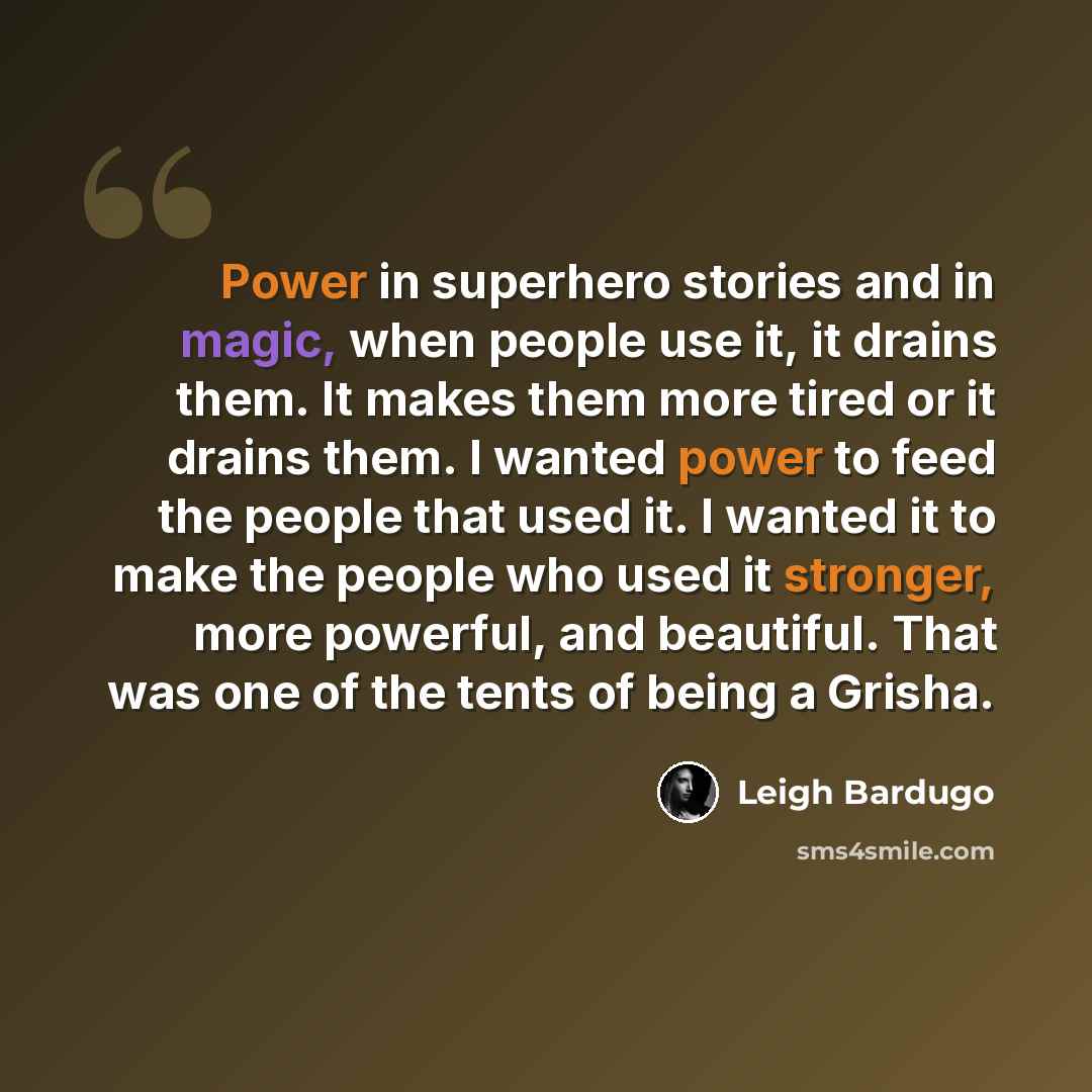 “Power in superhero stories and in magic, when people use it, it drains them. It makes them more tired or it drains them. I wanted power to feed the people that used it. I wanted it to make the people who used it stronger, more powerful, and beautiful. That was one of the tents of being a Grisha.” quote by Leigh Bardugo