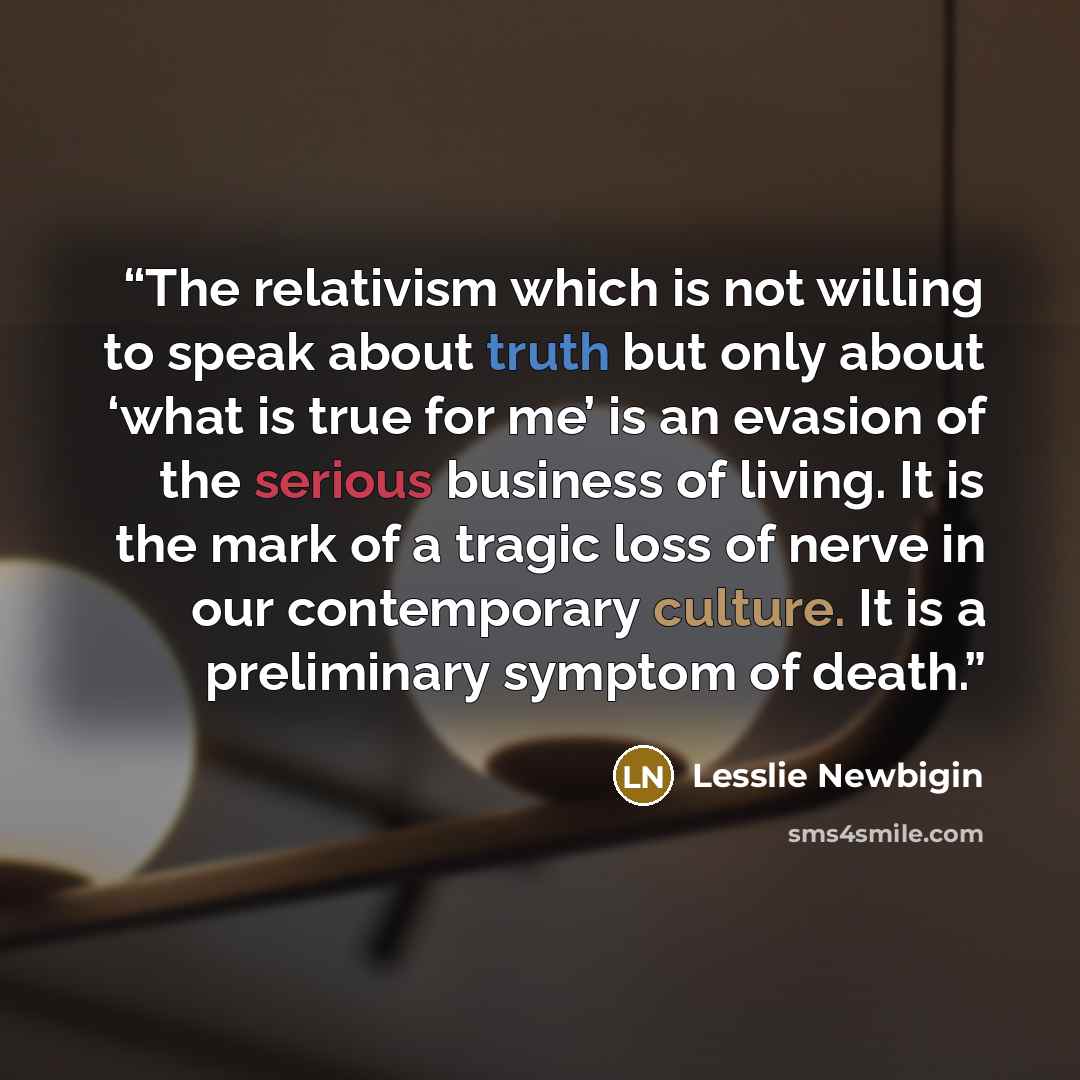 “The relativism which is not willing to speak about truth but only about ‘what is true for me’ is an evasion of the serious business of living. It is the mark of a tragic loss of nerve in our contemporary culture. It is a preliminary symptom of death.” quote by Lesslie Newbigin