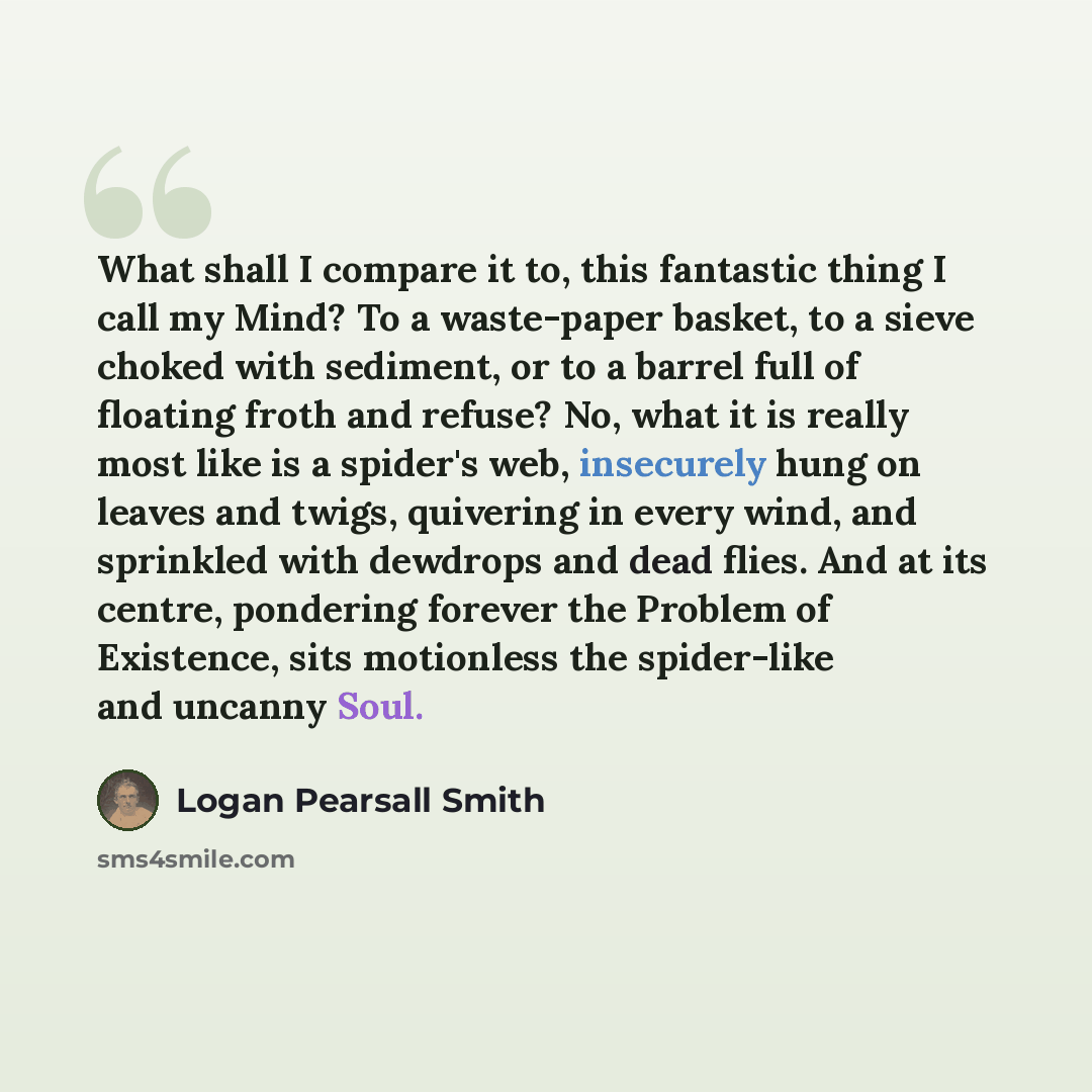 “What shall I compare it to, this fantastic thing I call my Mind? To a waste-paper basket, to a sieve choked with sediment, or to a barrel full of floating froth and refuse? No, what it is really most like is a spider's web, insecurely hung on leaves and twigs, quivering in every wind, and…” quote by Logan Pearsall Smith