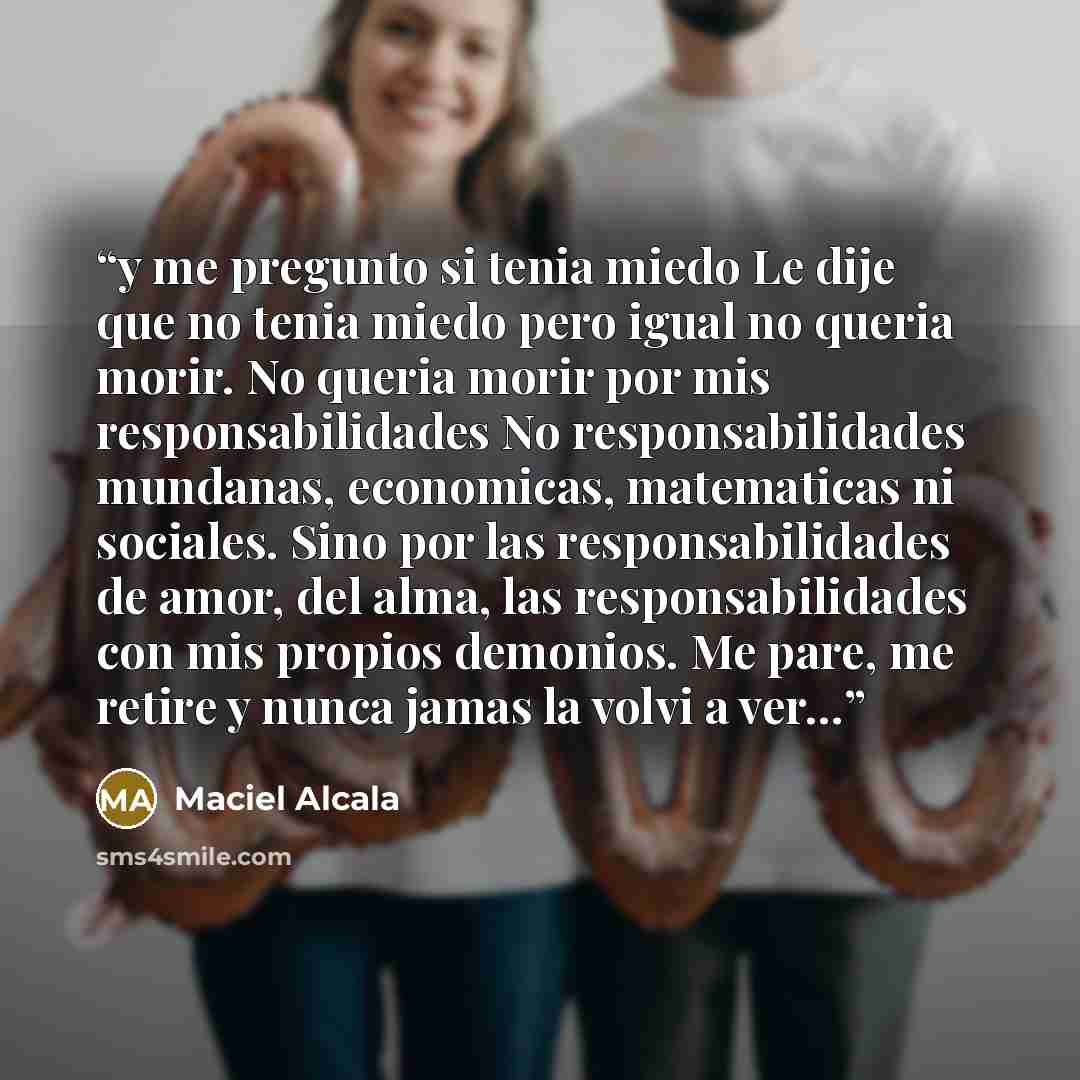“y me pregunto si tenia miedo Le dije que no tenia miedo pero igual no queria morir. No queria morir por mis responsabilidades No responsabilidades mundanas, economicas, matematicas ni sociales. Sino por las responsabilidades de amor, del alma, las responsabilidades con mis propios demonios. Me…” quote by Maciel Alcala